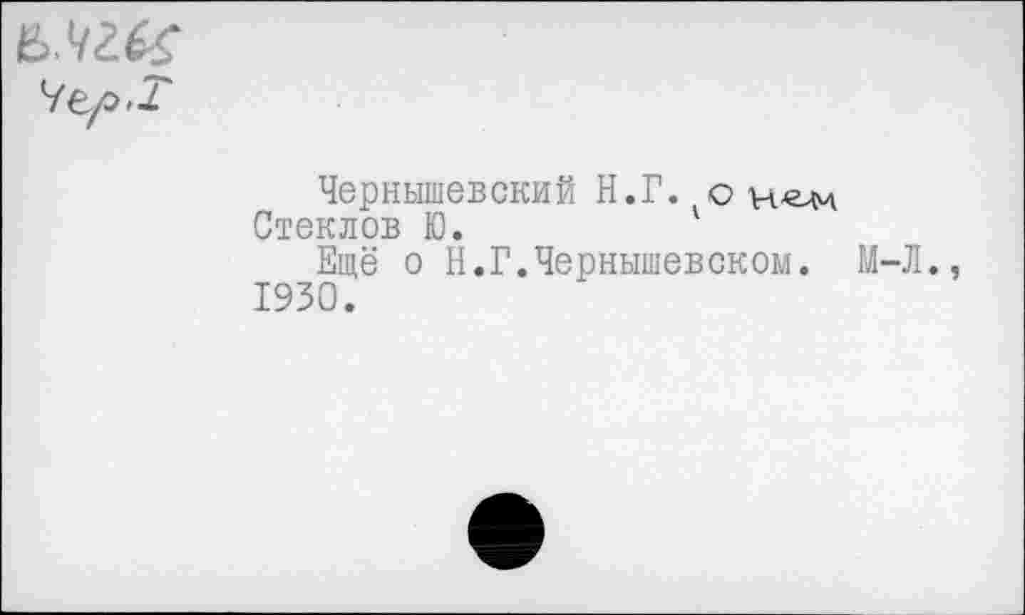 ﻿
Чернышевский Н.Г. о
Стеклов Ю.	'
Ещё о Н.Г.Чернышевском. М-Л. 1930.